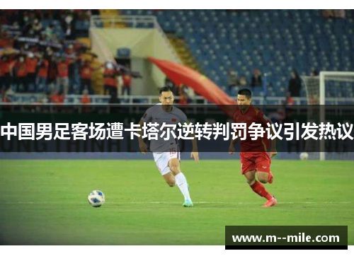 中国男足客场遭卡塔尔逆转判罚争议引发热议 中国男足客场遭卡塔尔逆转判罚争议引发热议