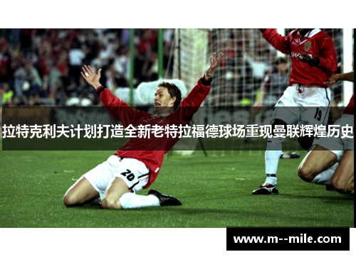 拉特克利夫计划打造全新老特拉福德球场重现曼联辉煌历史 拉特克利夫计划打造全新老特拉福德球场重现曼联辉煌历史