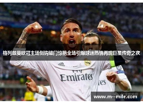 格列兹曼欧冠主场侧钩破门惊艳全场引爆球迷热情再现巨星传奇之夜