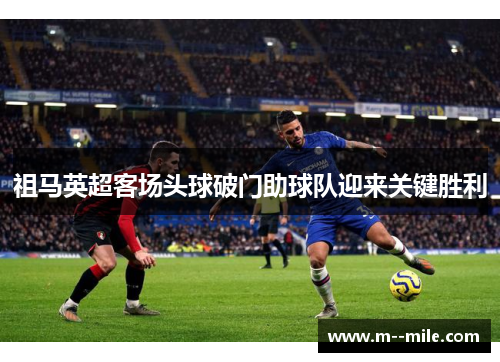祖马英超客场头球破门助球队迎来关键胜利 祖马英超客场头球破门助球队迎来关键胜利