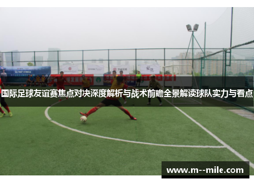 国际足球友谊赛焦点对决深度解析与战术前瞻全景解读球队实力与看点 国际足球友谊赛焦点对决深度解析与战术前瞻全景解读球队实力与看点
